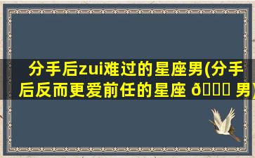 分手后zui
难过的星座男(分手后反而更爱前任的星座 🐈 男)